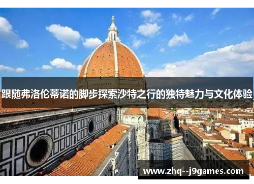 跟随弗洛伦蒂诺的脚步探索沙特之行的独特魅力与文化体验 跟随弗洛伦蒂诺的脚步探索沙特之行的独特魅力与文化体验