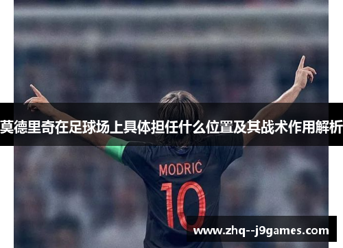 莫德里奇在足球场上具体担任什么位置及其战术作用解析 莫德里奇在足球场上具体担任什么位置及其战术作用解析