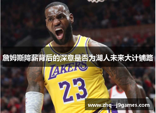 詹姆斯降薪背后的深意是否为湖人未来大计铺路 詹姆斯降薪背后的深意是否为湖人未来大计铺路