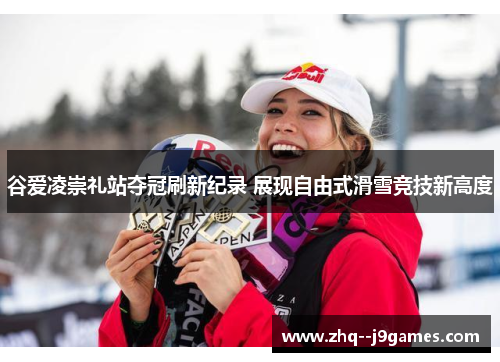 谷爱凌崇礼站夺冠刷新纪录 展现自由式滑雪竞技新高度 谷爱凌崇礼站夺冠刷新纪录 展现自由式滑雪竞技新高度