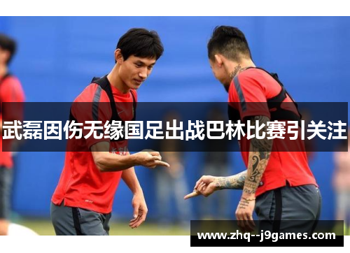 武磊因伤无缘国足出战巴林比赛引关注